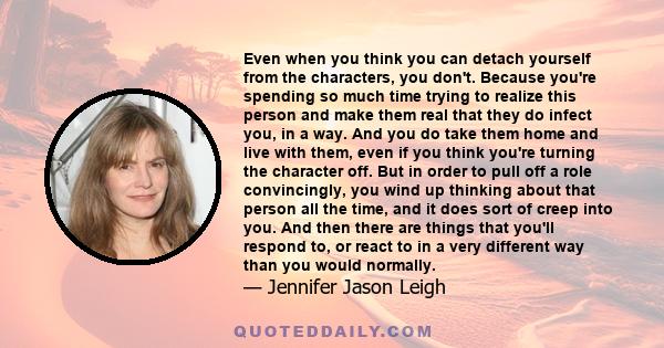 Even when you think you can detach yourself from the characters, you don't. Because you're spending so much time trying to realize this person and make them real that they do infect you, in a way. And you do take them