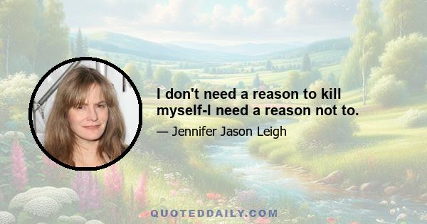 I don't need a reason to kill myself-I need a reason not to.