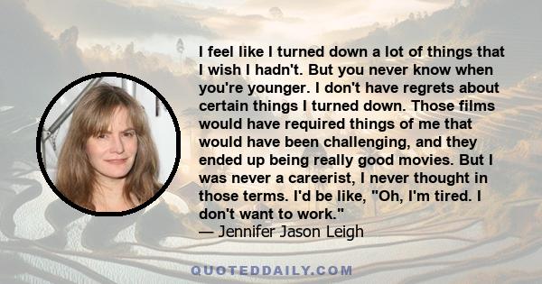 I feel like I turned down a lot of things that I wish I hadn't. But you never know when you're younger. I don't have regrets about certain things I turned down. Those films would have required things of me that would