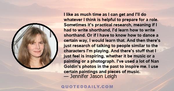 I like as much time as I can get and I'll do whatever I think is helpful to prepare for a role. Sometimes it's practical research, meaning if I had to write shorthand, I'd learn how to write shorthand. Or if I have to