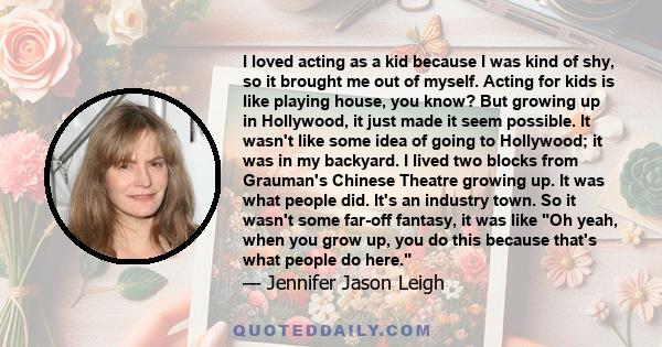 I loved acting as a kid because I was kind of shy, so it brought me out of myself. Acting for kids is like playing house, you know? But growing up in Hollywood, it just made it seem possible. It wasn't like some idea of 