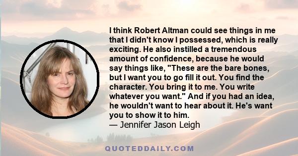 I think Robert Altman could see things in me that I didn't know I possessed, which is really exciting. He also instilled a tremendous amount of confidence, because he would say things like, These are the bare bones, but 