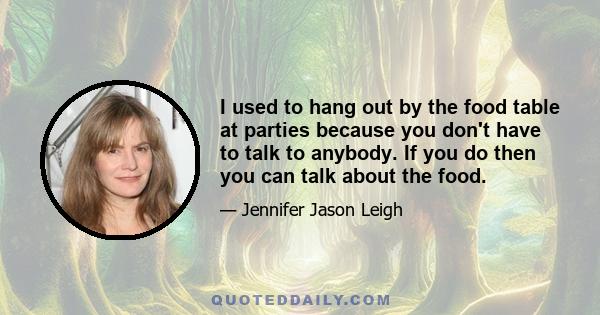 I used to hang out by the food table at parties because you don't have to talk to anybody. If you do then you can talk about the food.