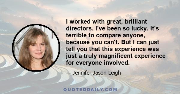 I worked with great, brilliant directors. I've been so lucky. It's terrible to compare anyone, because you can't. But I can just tell you that this experience was just a truly magnificent experience for everyone