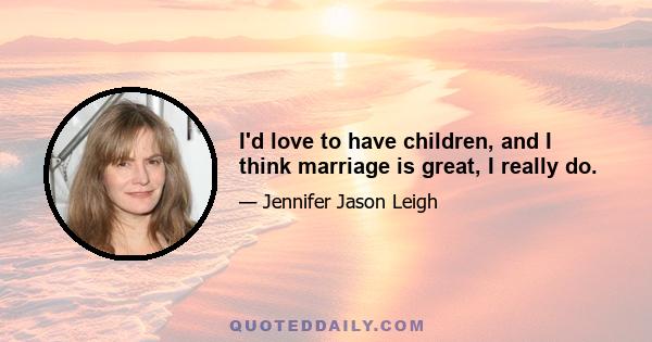 I'd love to have children, and I think marriage is great, I really do.