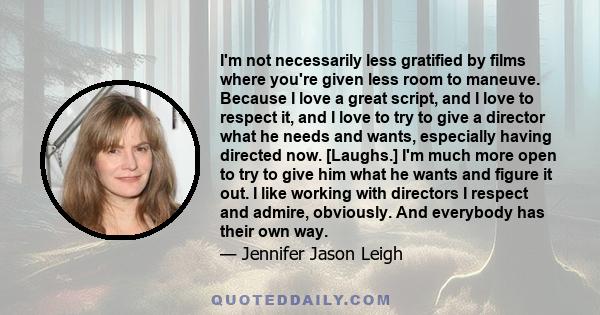 I'm not necessarily less gratified by films where you're given less room to maneuve. Because I love a great script, and I love to respect it, and I love to try to give a director what he needs and wants, especially