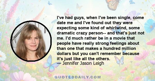 I've had guys, when I've been single, come date me and I've found out they were expecting some kind of whirlwind, some dramatic crazy person-- and that's just not me. I'd much rather be in a movie that people have