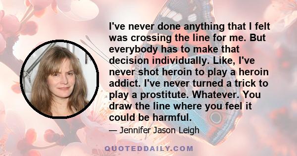 I've never done anything that I felt was crossing the line for me. But everybody has to make that decision individually. Like, I've never shot heroin to play a heroin addict. I've never turned a trick to play a