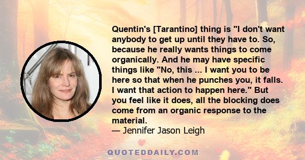 Quentin's [Tarantino] thing is I don't want anybody to get up until they have to. So, because he really wants things to come organically. And he may have specific things like No, this ... I want you to be here so that