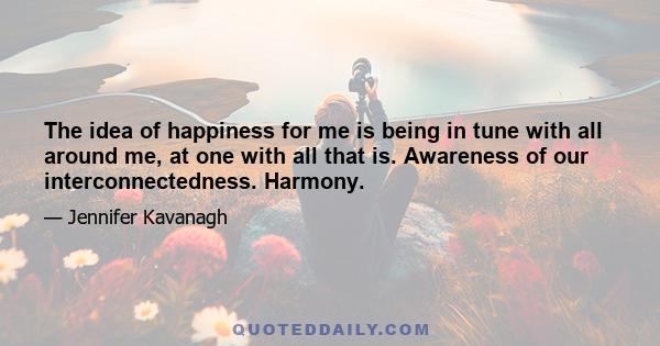 The idea of happiness for me is being in tune with all around me, at one with all that is. Awareness of our interconnectedness. Harmony.