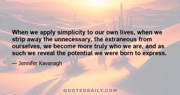 When we apply simplicity to our own lives, when we strip away the unnecessary, the extraneous from ourselves, we become more truly who we are, and as such we reveal the potential we were born to express.