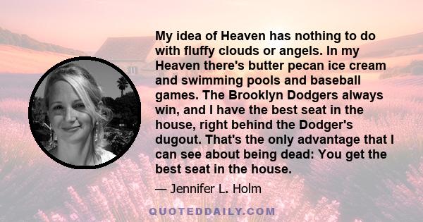 My idea of Heaven has nothing to do with fluffy clouds or angels. In my Heaven there's butter pecan ice cream and swimming pools and baseball games. The Brooklyn Dodgers always win, and I have the best seat in the