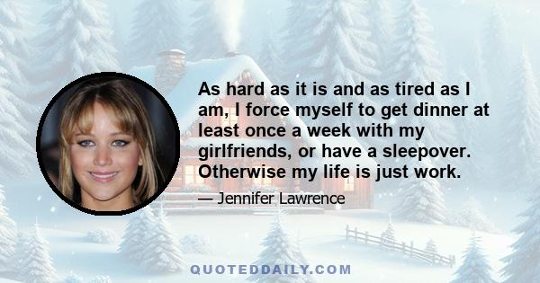 As hard as it is and as tired as I am, I force myself to get dinner at least once a week with my girlfriends, or have a sleepover. Otherwise my life is just work.