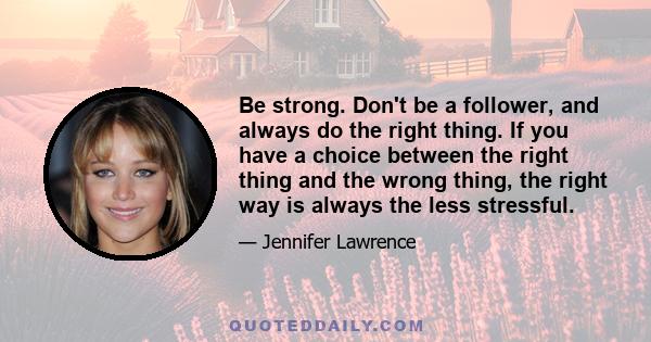 Be strong. Don't be a follower, and always do the right thing. If you have a choice between the right thing and the wrong thing, the right way is always the less stressful.