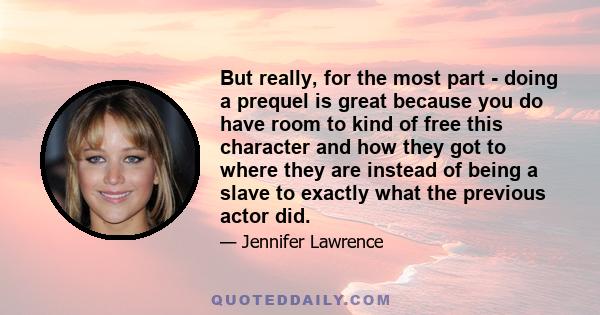 But really, for the most part - doing a prequel is great because you do have room to kind of free this character and how they got to where they are instead of being a slave to exactly what the previous actor did.