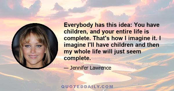 Everybody has this idea: You have children, and your entire life is complete. That's how I imagine it. I imagine I'll have children and then my whole life will just seem complete.