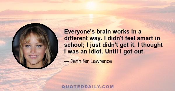 Everyone's brain works in a different way. I didn't feel smart in school; I just didn't get it. I thought I was an idiot. Until I got out.