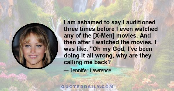 I am ashamed to say I auditioned three times before I even watched any of the [X-Men] movies. And then after I watched the movies, I was like, Oh my God, I've been doing it all wrong, why are they calling me back?