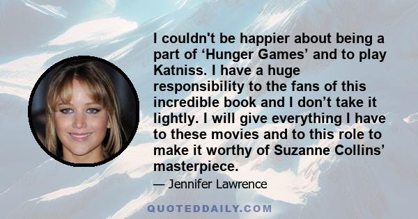 I couldn't be happier about being a part of ‘Hunger Games’ and to play Katniss. I have a huge responsibility to the fans of this incredible book and I don’t take it lightly. I will give everything I have to these movies 