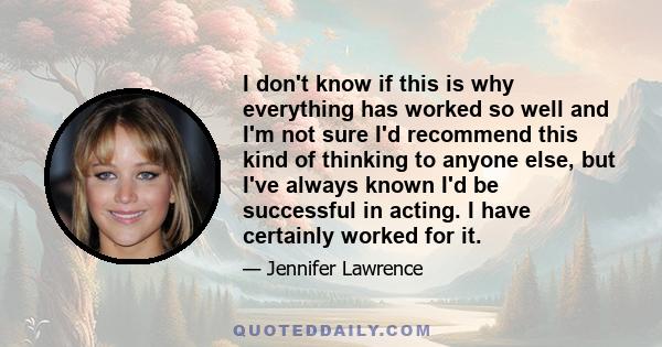 I don't know if this is why everything has worked so well and I'm not sure I'd recommend this kind of thinking to anyone else, but I've always known I'd be successful in acting. I have certainly worked for it.