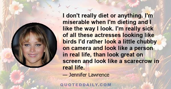 I don't really diet or anything. I'm miserable when I'm dieting and I like the way I look. I'm really sick of all these actresses looking like birds I'd rather look a little chubby on camera and look like a person in