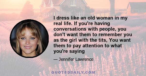 I dress like an old woman in my real life. If you're having conversations with people, you don't want them to remember you as the girl with the tits, You want them to pay attention to what you're saying