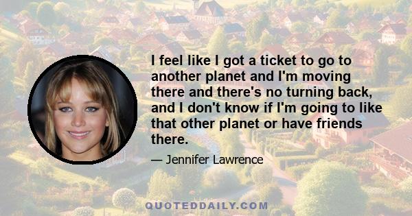 I feel like I got a ticket to go to another planet and I'm moving there and there's no turning back, and I don't know if I'm going to like that other planet or have friends there.