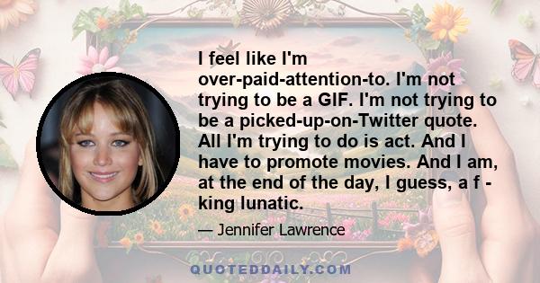 I feel like I'm over-paid-attention-to. I'm not trying to be a GIF. I'm not trying to be a picked-up-on-Twitter quote. All I'm trying to do is act. And I have to promote movies. And I am, at the end of the day, I guess, 