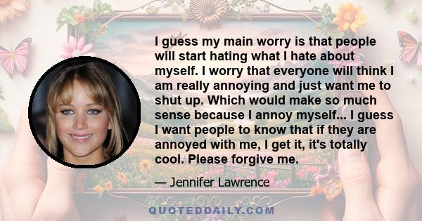 I guess my main worry is that people will start hating what I hate about myself. I worry that everyone will think I am really annoying and just want me to shut up. Which would make so much sense because I annoy