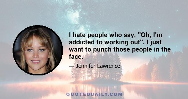 I hate people who say, Oh, I'm addicted to working out. I just want to punch those people in the face.