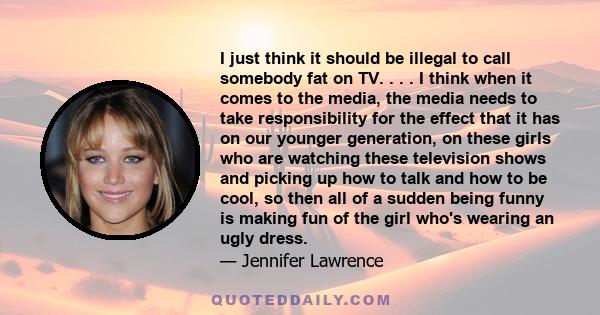 I just think it should be illegal to call somebody fat on TV. . . . I think when it comes to the media, the media needs to take responsibility for the effect that it has on our younger generation, on these girls who are 