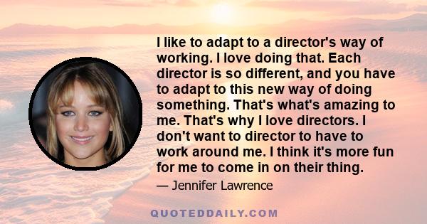 I like to adapt to a director's way of working. I love doing that. Each director is so different, and you have to adapt to this new way of doing something. That's what's amazing to me. That's why I love directors. I