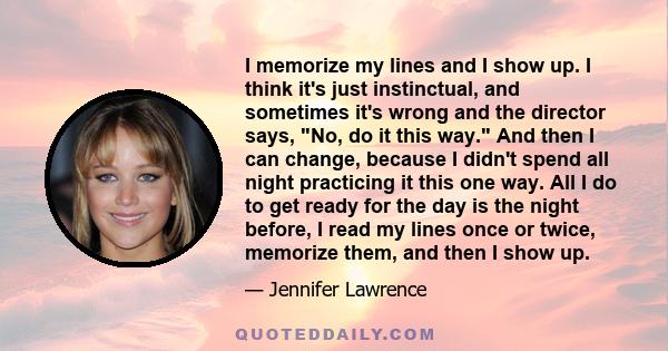 I memorize my lines and I show up. I think it's just instinctual, and sometimes it's wrong and the director says, No, do it this way. And then I can change, because I didn't spend all night practicing it this one way.