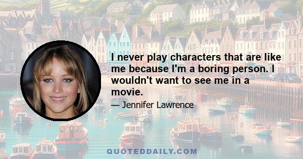 I never play characters that are like me because I'm a boring person. I wouldn't want to see me in a movie.