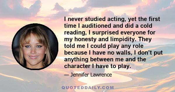 I never studied acting, yet the first time I auditioned and did a cold reading, I surprised everyone for my honesty and limpidity. They told me I could play any role because I have no walls, I don’t put anything between 