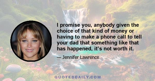 I promise you, anybody given the choice of that kind of money or having to make a phone call to tell your dad that something like that has happened, it’s not worth it.