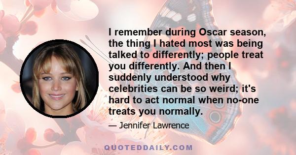 I remember during Oscar season, the thing I hated most was being talked to differently; people treat you differently. And then I suddenly understood why celebrities can be so weird; it's hard to act normal when no-one