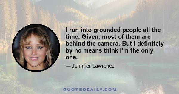 I run into grounded people all the time. Given, most of them are behind the camera. But I definitely by no means think I'm the only one.