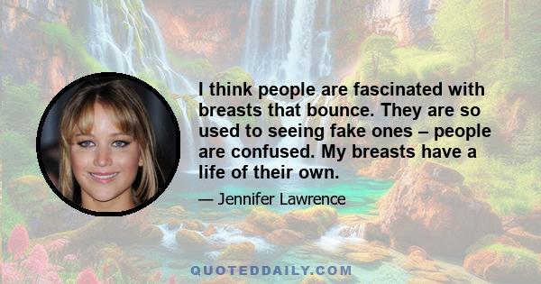 I think people are fascinated with breasts that bounce. They are so used to seeing fake ones – people are confused. My breasts have a life of their own.