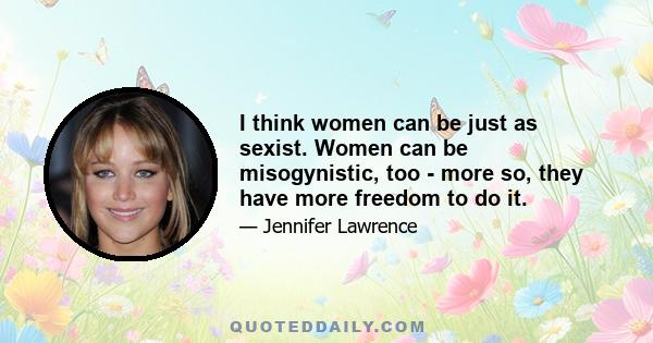 I think women can be just as sexist. Women can be misogynistic, too - more so, they have more freedom to do it.