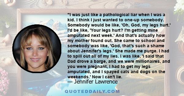 I was just like a pathological liar when I was a kid. I think I just wanted to one-up somebody. Somebody would be like, 'Oh, God, my legs hurt.' I'd be like, 'Your legs hurt? I'm getting mine amputated next week.' And