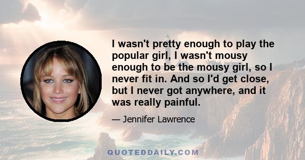 I wasn't pretty enough to play the popular girl, I wasn't mousy enough to be the mousy girl, so I never fit in. And so I'd get close, but I never got anywhere, and it was really painful.