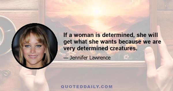 If a woman is determined, she will get what she wants because we are very determined creatures.