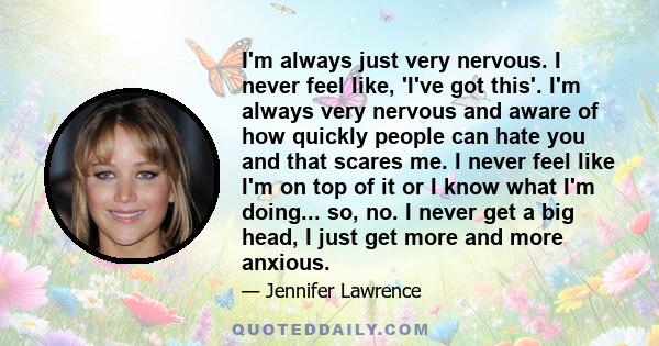 I'm always just very nervous. I never feel like, 'I've got this'. I'm always very nervous and aware of how quickly people can hate you and that scares me. I never feel like I'm on top of it or I know what I'm doing...