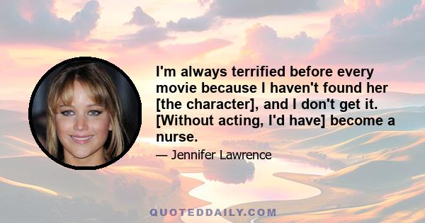 I'm always terrified before every movie because I haven't found her [the character], and I don't get it. [Without acting, I'd have] become a nurse.