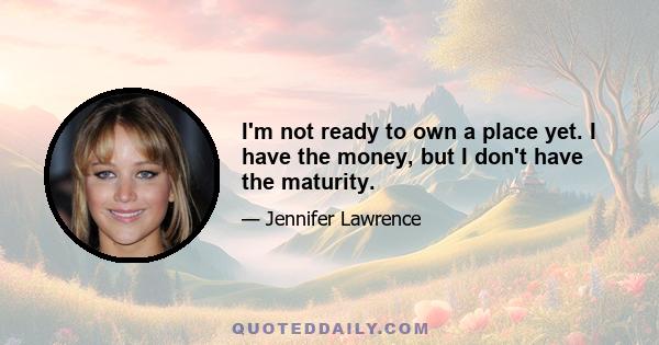 I'm not ready to own a place yet. I have the money, but I don't have the maturity.