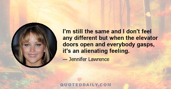 I'm still the same and I don't feel any different but when the elevator doors open and everybody gasps, it's an alienating feeling.