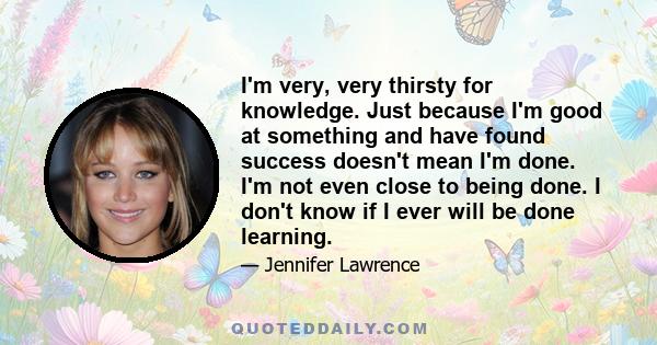 I'm very, very thirsty for knowledge. Just because I'm good at something and have found success doesn't mean I'm done. I'm not even close to being done. I don't know if I ever will be done learning.