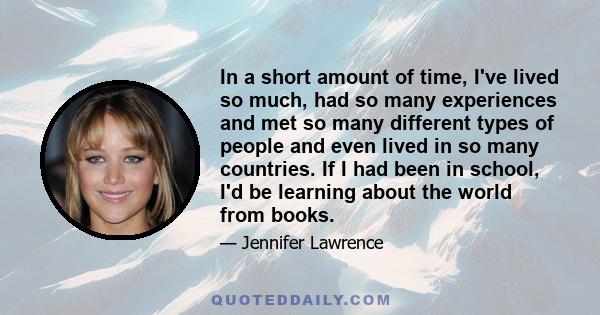 In a short amount of time, I've lived so much, had so many experiences and met so many different types of people and even lived in so many countries. If I had been in school, I'd be learning about the world from books.