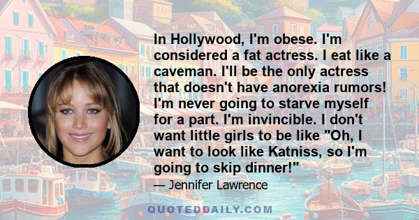 In Hollywood, I'm obese. I'm considered a fat actress. I eat like a caveman. I'll be the only actress that doesn't have anorexia rumors! I'm never going to starve myself for a part. I'm invincible. I don't want little